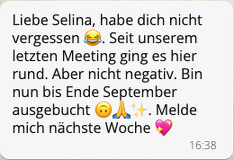 WhatsApp-Nachricht von Martina: Liebe Selina, habe dich nicht vergessen. Seit unserem letzten Meeting ging es hier rund. Aber nicht negativ. Bin nun bis Ende September ausgebucht. Melde mich nächste Woche.